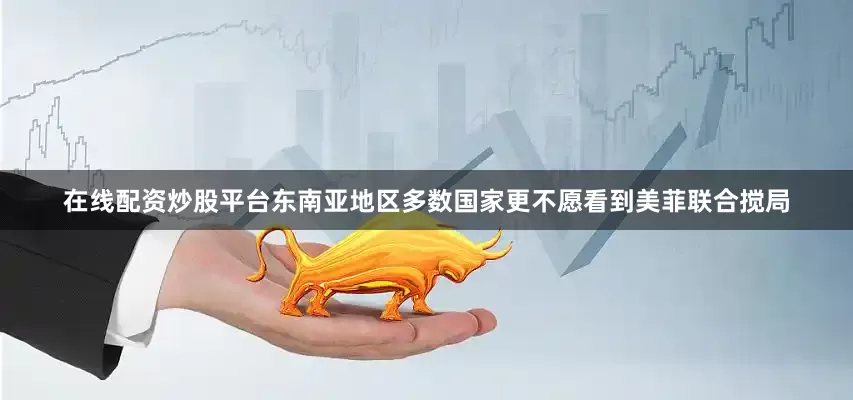 在线配资炒股平台东南亚地区多数国家更不愿看到美菲联合搅局