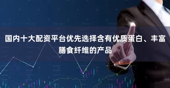 国内十大配资平台优先选择含有优质蛋白、丰富膳食纤维的产品